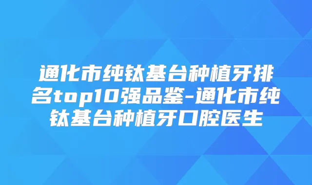 通化市纯钛基台种植牙排名top10强品鉴-通化市纯钛基台种植牙口腔医生