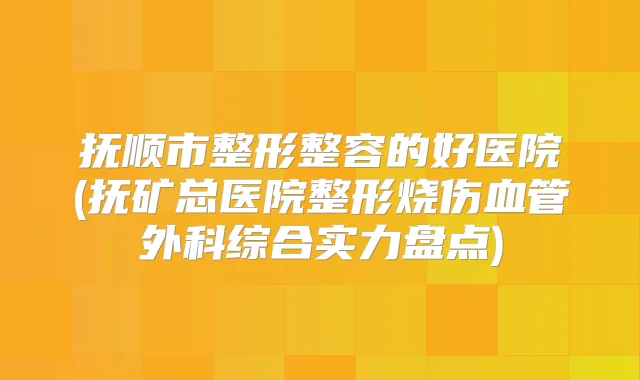 抚顺市整形整容的好医院(抚矿总医院整形烧伤血管外科综合实力盘点)