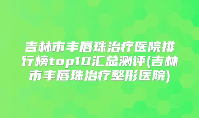 吉林市丰唇珠医院排行榜top10汇总测评(吉林市丰唇珠整形医院)