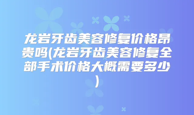 龙岩牙齿美容修复价格昂贵吗(龙岩牙齿美容修复全部手术价格大概需要多少)