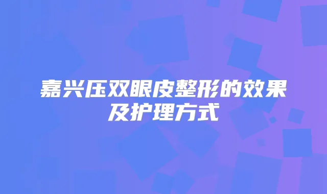 嘉兴压双眼皮整形的效果及护理方式