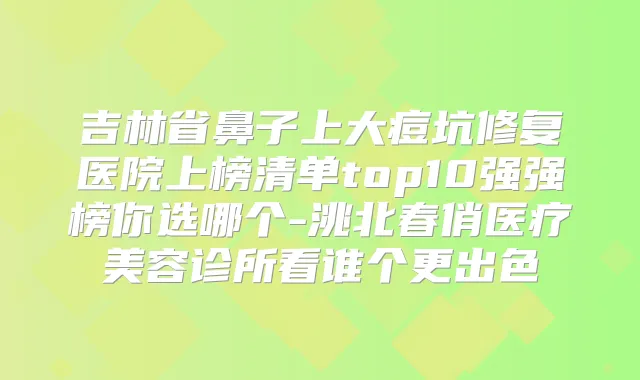 吉林省鼻子上大痘坑修复医院上榜清单top10强强榜你选哪个-洮北春俏医疗美容诊所看谁个更出色