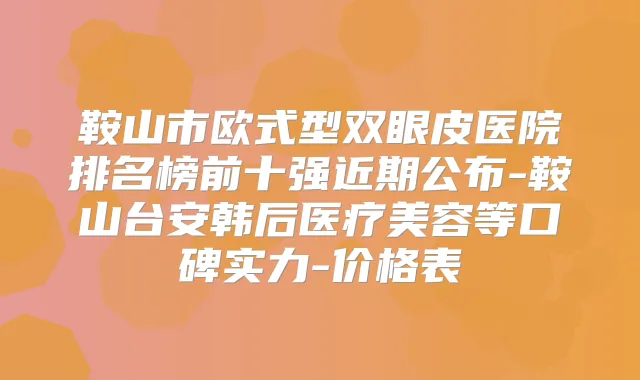 鞍山市欧式型双眼皮医院排名榜前十强近期公布-鞍山台安韩后医疗美容等口碑实力-价格表