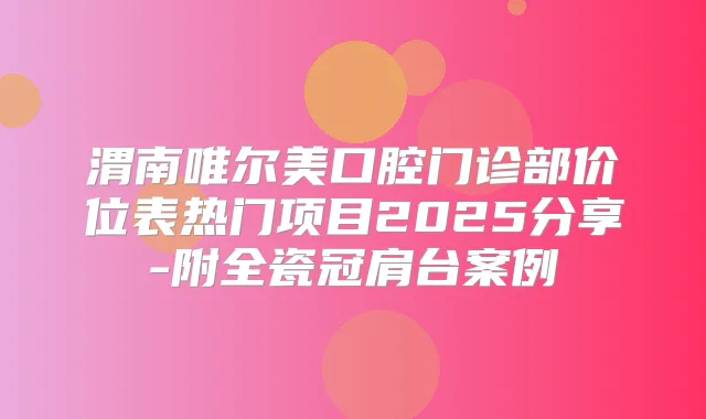 渭南唯尔美口腔门诊部价位表热门项目2025分享-附全瓷冠肩台案例