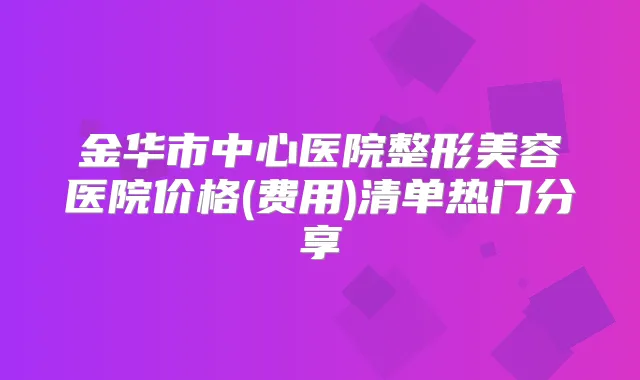 金华市中心医院整形美容医院价格(费用)清单热门分享