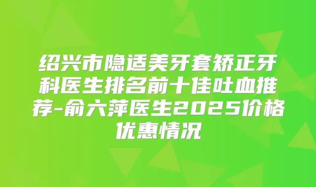 绍兴市隐适美牙套矫正牙科医生排名前十佳吐血推荐-俞六萍医生2025价格优惠情况