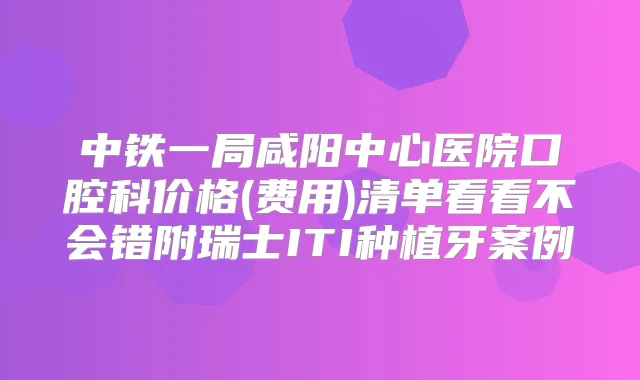 中铁一局咸阳中心医院口腔科价格(费用)清单看看不会错附瑞士ITI种植牙案例