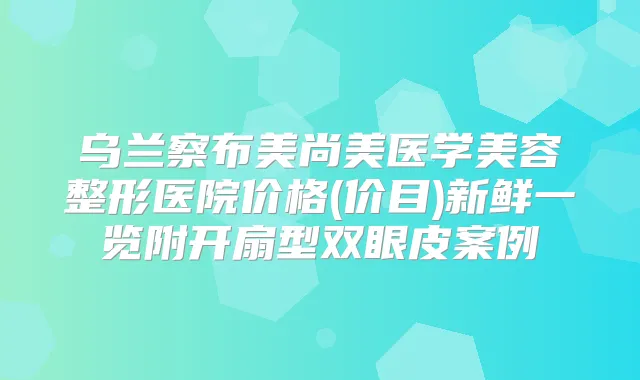 乌兰察布美尚美医学美容整形医院价格(价目)新鲜一览附开扇型双眼皮案例