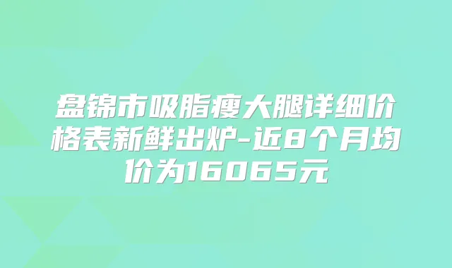 盘锦市吸脂瘦大腿详细价格表新鲜出炉-近8个月均价为16065元