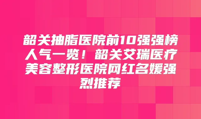韶关抽脂医院前10强强榜人气一览!韶关艾瑞医疗美容整形医院网红名媛强烈推荐