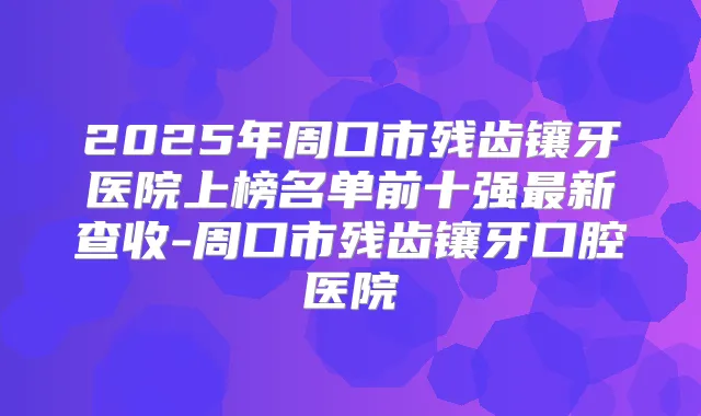 2025年周口市残齿镶牙医院上榜名单前十强新查收-周口市残齿镶牙口腔医院