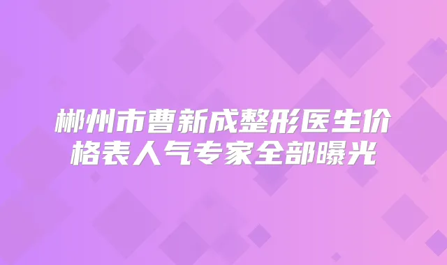 郴州市曹新成整形医生价格表人气专家全部曝光