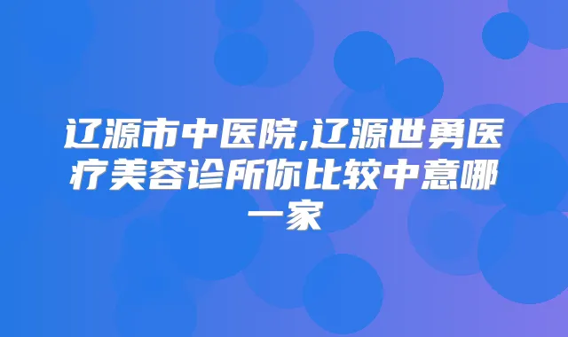 辽源市中医院,辽源世勇医疗美容诊所你比较中意哪一家