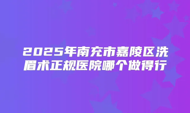 2025年南充市嘉陵区洗眉术正规医院哪个做得行