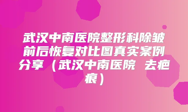 武汉中南医院整形科除皱前后恢复对比图真实案例分享(武汉中南医院 去疤痕)