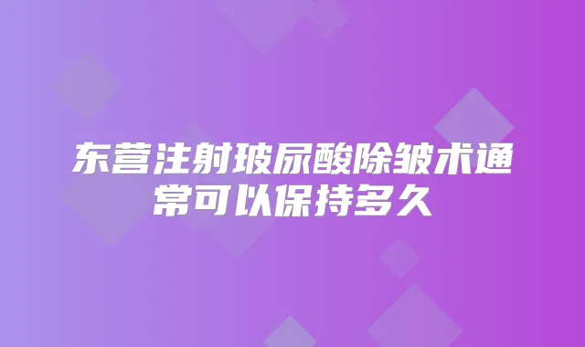 东营注射玻尿酸除皱术通常可以保持多久