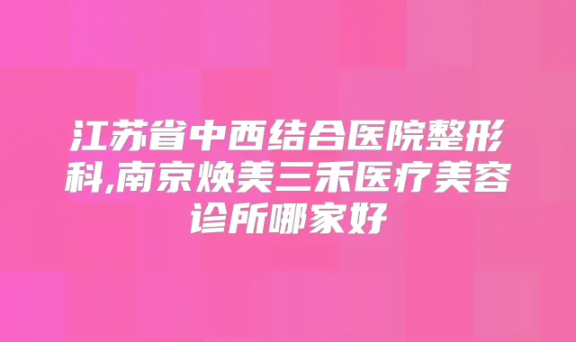 江苏省中西结合医院整形科,南京焕美三禾医疗美容诊所哪家好