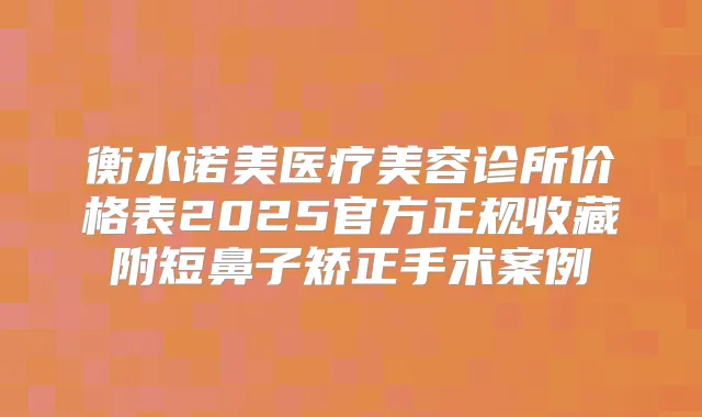 衡水诺美医疗美容诊所价格表2025官方正规收藏附短鼻子矫正手术案例