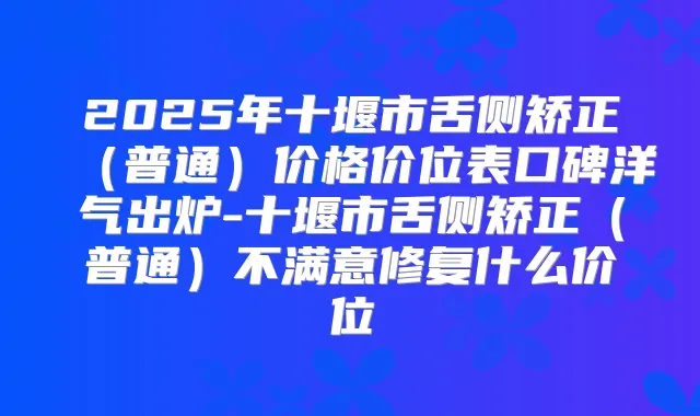 2025年十堰市舌侧矫正(普通)价格价位表口碑洋气出炉-十堰市舌侧矫正(普通)不满意修复什么价位