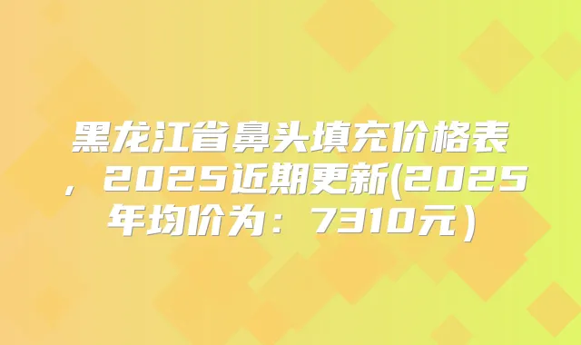 黑龙江省鼻头填充价格表，2025近期更新(2025年均价为：7310元）