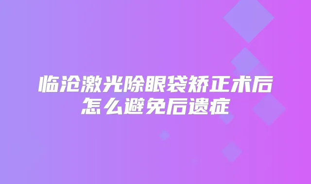 临沧激光除眼袋矫正术后怎么避免后遗症