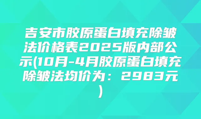 吉安市胶原蛋白填充除皱法价格表2025版内部公示(10月-4月胶原蛋白填充除皱法均价为:2983元)