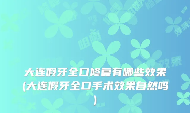 大连假牙全口修复有哪些效果(大连假牙全口手术效果自然吗)