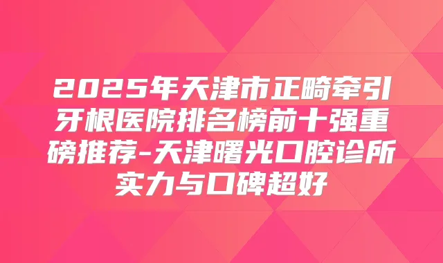 2025年天津市正畸牵引牙根医院排名榜前十强重磅推荐-天津曙光口腔诊所实力与口碑超好