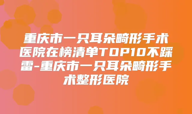 重庆市一只耳朵畸形手术医院在榜清单TOP10不踩雷-重庆市一只耳朵畸形手术整形医院