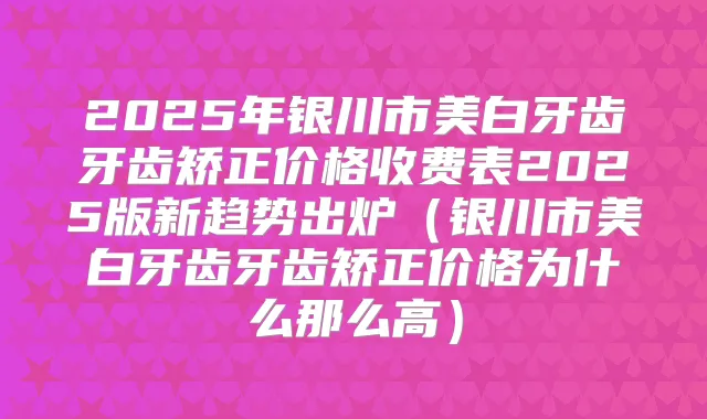 2025年银川市美白牙齿牙齿矫正价格收费表2025版新趋势出炉(银川市美白牙齿牙齿矫正价格为什么那么高)