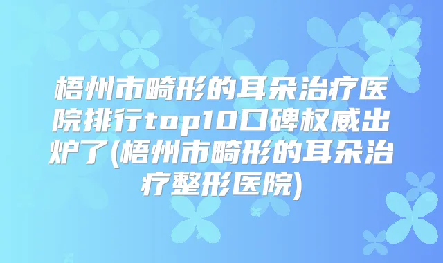梧州市畸形的耳朵医院排行top10口碑出炉了(梧州市畸形的耳朵整形医院)