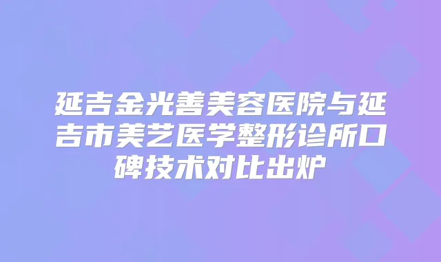 延吉金光善美容医院与延吉市美艺医学整形诊所口碑技术对比出炉