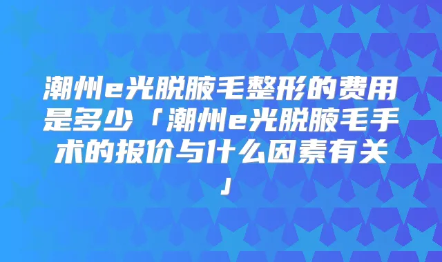 潮州e光脱腋毛整形的费用是多少「潮州e光脱腋毛手术的报价与什么因素有关」