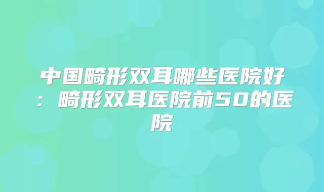 中国畸形双耳哪些医院好：畸形双耳医院前50的医院