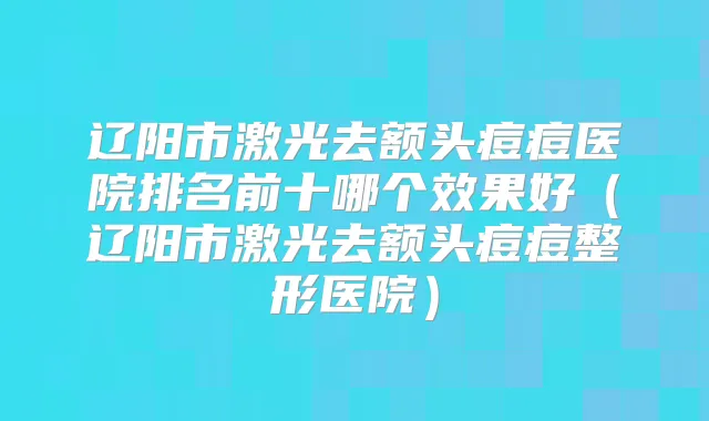 辽阳市激光去额头痘痘医院排名前十哪个效果好（辽阳市激光去额头痘痘整形医院）