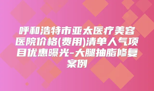 呼和浩特市亚太医疗美容医院价格(费用)清单人气项目优惠曝光-大腿抽脂修复案例