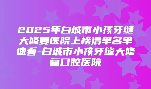 2025年白城市小孩牙缝大修复医院上榜清单名单速看-白城市小孩牙缝大修复口腔医院