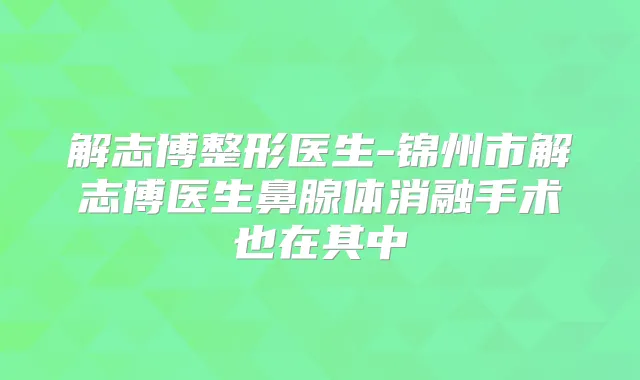解志博整形医生-锦州市解志博医生鼻腺体消融手术也在其中