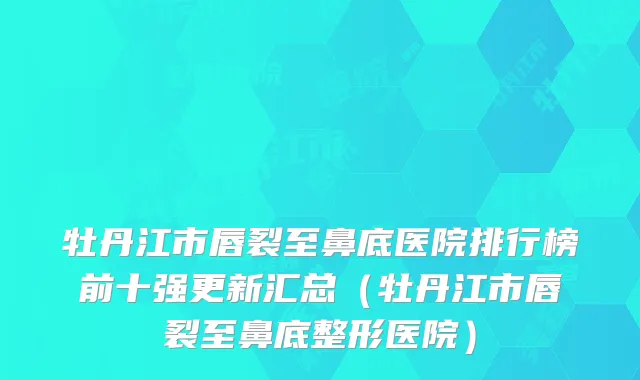 牡丹江市唇裂至鼻底医院排行榜前十强更新汇总(牡丹江市唇裂至鼻底整形医院)