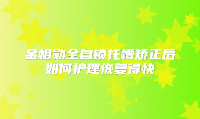 金相勋全自锁托槽矫正后如何护理恢复得快