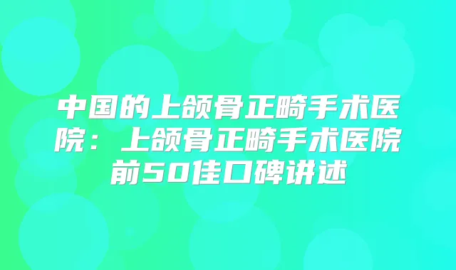 中国的上颌骨正畸手术医院:上颌骨正畸手术医院前50佳口碑讲述