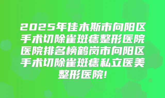 2025年佳木斯市向阳区手术切除雀斑痣整形医院医院排名榜鹤岗市向阳区手术切除雀斑痣私立医美整形医院!