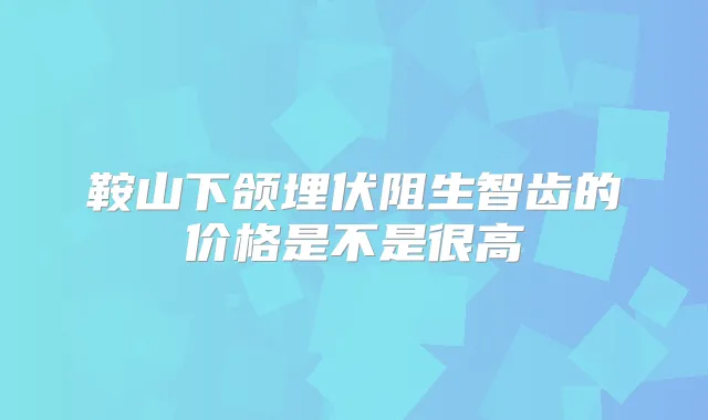 鞍山下颌埋伏阻生智齿的价格是不是很高