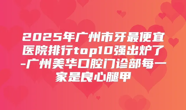 2025年广州市牙便宜医院排行top10强出炉了-广州美华口腔门诊部每一家是良心腿甲