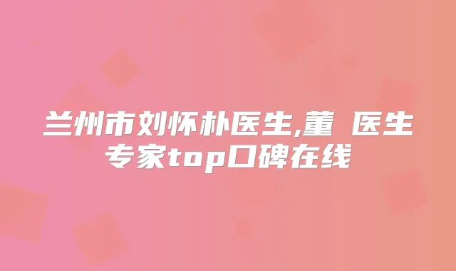 兰州市刘怀朴医生,董玙医生专家top口碑在线