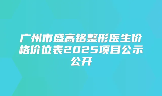 广州市盛高铭整形医生价格价位表2025项目公示公开