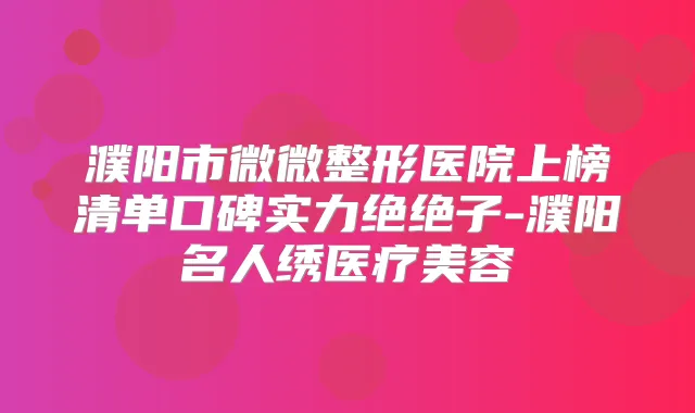 濮阳市微微整形医院上榜清单口碑实力绝绝子-濮阳名人绣医疗美容