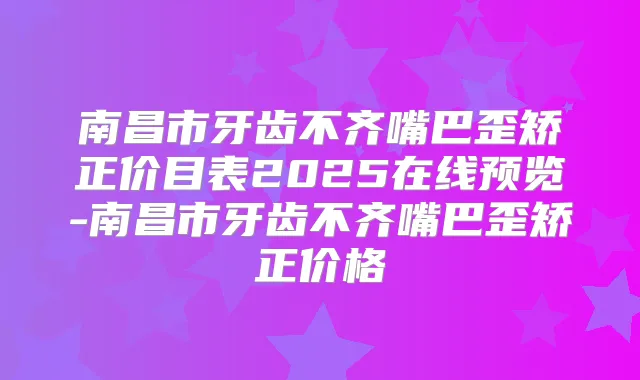 南昌市牙齿不齐嘴巴歪矫正价目表2025在线预览-南昌市牙齿不齐嘴巴歪矫正价格