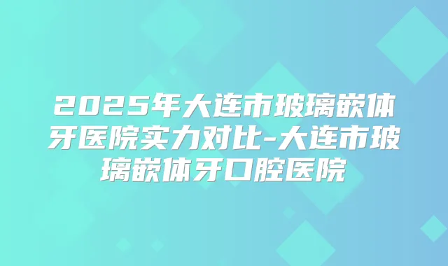 2025年大连市玻璃嵌体牙医院实力对比-大连市玻璃嵌体牙口腔医院