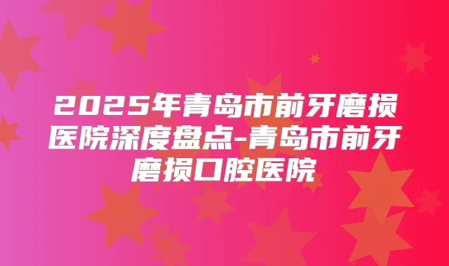 2025年青岛市前牙磨损医院深度盘点-青岛市前牙磨损口腔医院